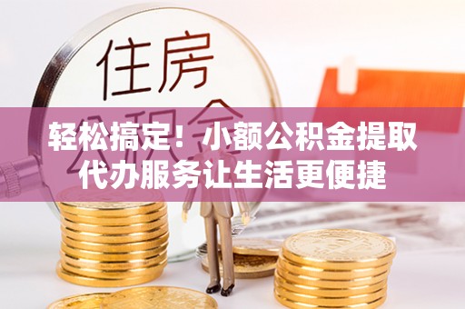 竹崎轻松搞定！小额公积金提取代办服务让生活更便捷
