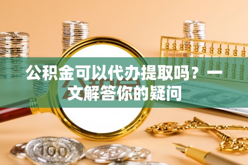 竹崎公积金可以代办提取吗？一文解答你的疑问