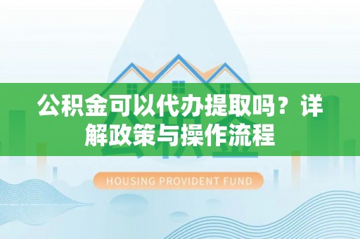 竹崎公积金可以代办提取吗？详解政策与操作流程
