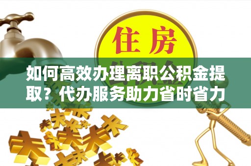 竹崎如何高效办理离职公积金提取？代办服务助力省时省力