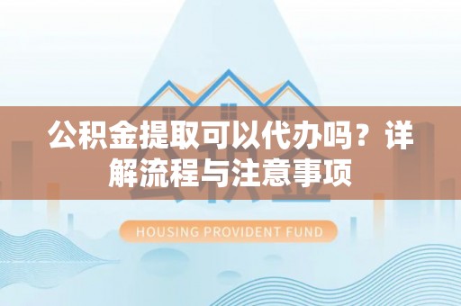 竹崎公积金提取可以代办吗？详解流程与注意事项