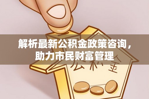 竹崎解析最新公积金政策咨询，助力市民财富管理