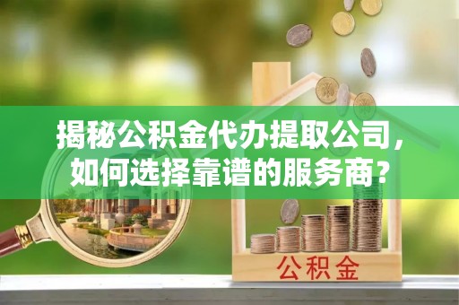 竹崎揭秘公积金代办提取公司，如何选择靠谱的服务商？