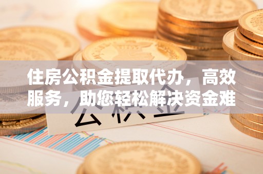 竹崎住房公积金提取代办，高效服务，助您轻松解决资金难题