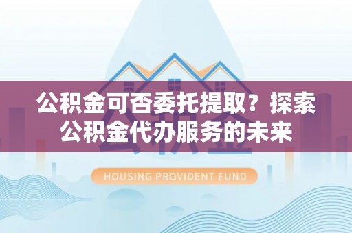 竹崎公积金可否委托提取？探索公积金代办服务的未来